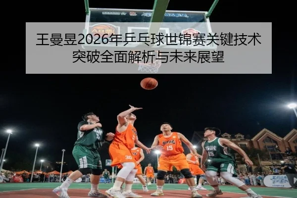 王曼昱2026年乒乓球世锦赛关键技术突破全面解析与未来展望